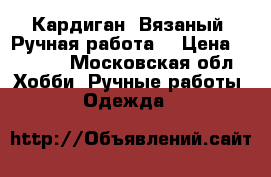 Кардиган. Вязаный. Ручная работа. › Цена ­ 7 500 - Московская обл. Хобби. Ручные работы » Одежда   